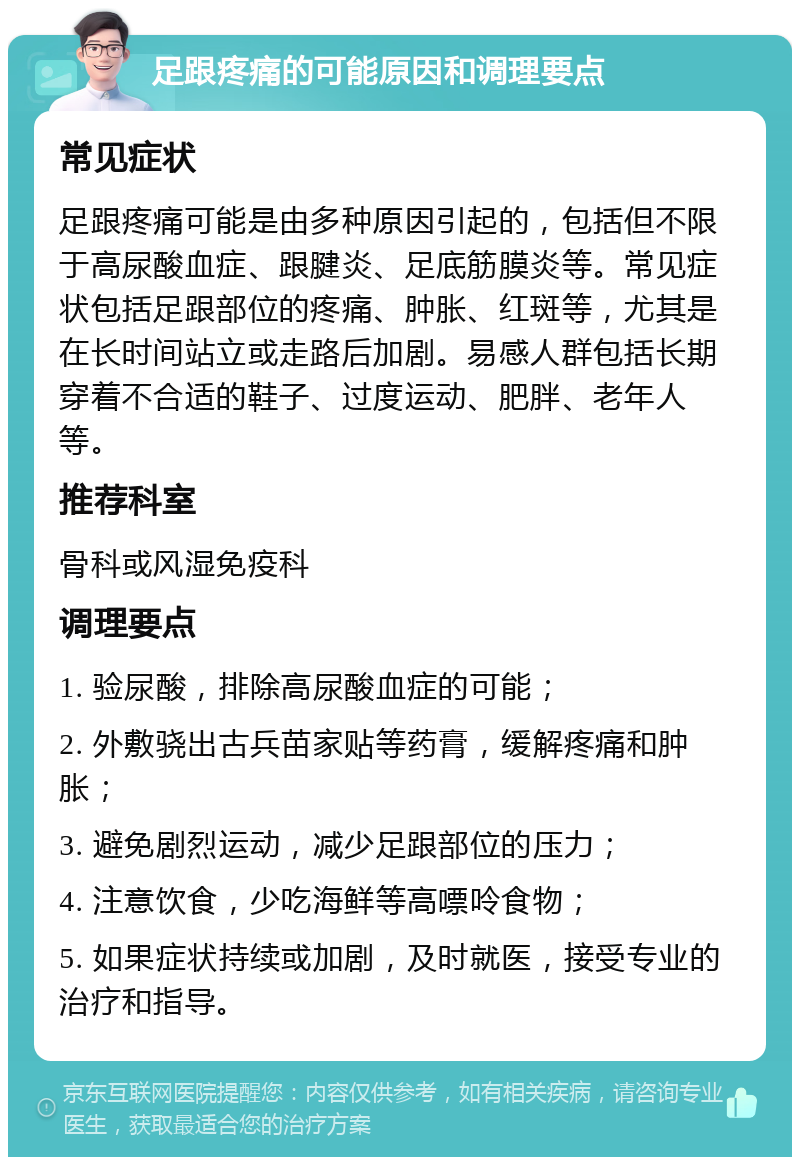 足跟疼痛的可能原因和调理要点 常见症状 足跟疼痛可能是由多种原因引起的，包括但不限于高尿酸血症、跟腱炎、足底筋膜炎等。常见症状包括足跟部位的疼痛、肿胀、红斑等，尤其是在长时间站立或走路后加剧。易感人群包括长期穿着不合适的鞋子、过度运动、肥胖、老年人等。 推荐科室 骨科或风湿免疫科 调理要点 1. 验尿酸，排除高尿酸血症的可能； 2. 外敷骁出古兵苗家贴等药膏，缓解疼痛和肿胀； 3. 避免剧烈运动，减少足跟部位的压力； 4. 注意饮食，少吃海鲜等高嘌呤食物； 5. 如果症状持续或加剧，及时就医，接受专业的治疗和指导。