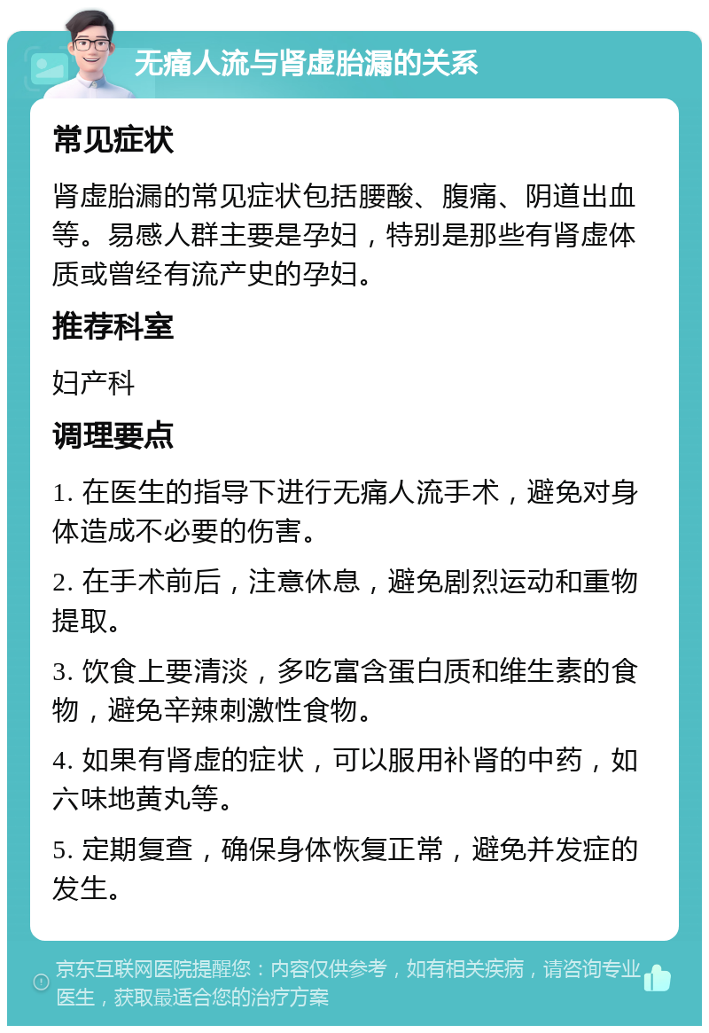 无痛人流与肾虚胎漏的关系 常见症状 肾虚胎漏的常见症状包括腰酸、腹痛、阴道出血等。易感人群主要是孕妇，特别是那些有肾虚体质或曾经有流产史的孕妇。 推荐科室 妇产科 调理要点 1. 在医生的指导下进行无痛人流手术，避免对身体造成不必要的伤害。 2. 在手术前后，注意休息，避免剧烈运动和重物提取。 3. 饮食上要清淡，多吃富含蛋白质和维生素的食物，避免辛辣刺激性食物。 4. 如果有肾虚的症状，可以服用补肾的中药，如六味地黄丸等。 5. 定期复查，确保身体恢复正常，避免并发症的发生。