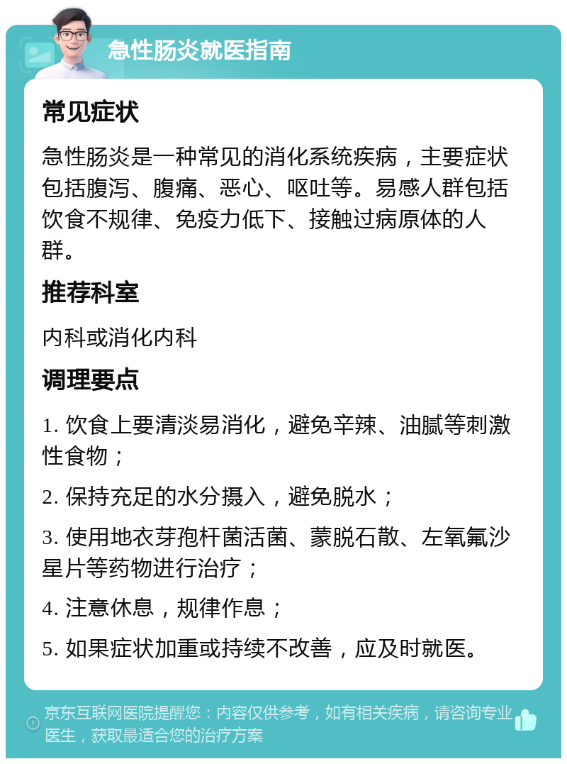 急性肠炎就医指南 常见症状 急性肠炎是一种常见的消化系统疾病，主要症状包括腹泻、腹痛、恶心、呕吐等。易感人群包括饮食不规律、免疫力低下、接触过病原体的人群。 推荐科室 内科或消化内科 调理要点 1. 饮食上要清淡易消化，避免辛辣、油腻等刺激性食物； 2. 保持充足的水分摄入，避免脱水； 3. 使用地衣芽孢杆菌活菌、蒙脱石散、左氧氟沙星片等药物进行治疗； 4. 注意休息，规律作息； 5. 如果症状加重或持续不改善，应及时就医。