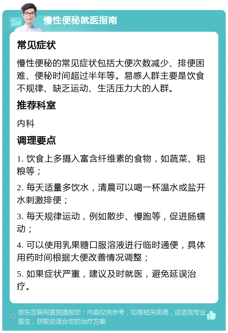 慢性便秘就医指南 常见症状 慢性便秘的常见症状包括大便次数减少、排便困难、便秘时间超过半年等。易感人群主要是饮食不规律、缺乏运动、生活压力大的人群。 推荐科室 内科 调理要点 1. 饮食上多摄入富含纤维素的食物，如蔬菜、粗粮等； 2. 每天适量多饮水，清晨可以喝一杯温水或盐开水刺激排便； 3. 每天规律运动，例如散步、慢跑等，促进肠蠕动； 4. 可以使用乳果糖口服溶液进行临时通便，具体用药时间根据大便改善情况调整； 5. 如果症状严重，建议及时就医，避免延误治疗。