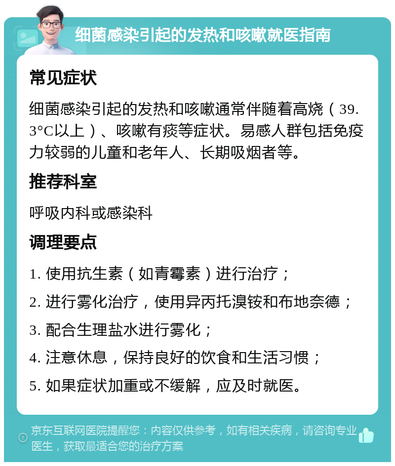 细菌感染引起的发热和咳嗽就医指南 常见症状 细菌感染引起的发热和咳嗽通常伴随着高烧（39.3°C以上）、咳嗽有痰等症状。易感人群包括免疫力较弱的儿童和老年人、长期吸烟者等。 推荐科室 呼吸内科或感染科 调理要点 1. 使用抗生素（如青霉素）进行治疗； 2. 进行雾化治疗，使用异丙托溴铵和布地奈德； 3. 配合生理盐水进行雾化； 4. 注意休息，保持良好的饮食和生活习惯； 5. 如果症状加重或不缓解，应及时就医。