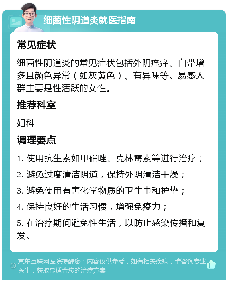 细菌性阴道炎就医指南 常见症状 细菌性阴道炎的常见症状包括外阴瘙痒、白带增多且颜色异常（如灰黄色）、有异味等。易感人群主要是性活跃的女性。 推荐科室 妇科 调理要点 1. 使用抗生素如甲硝唑、克林霉素等进行治疗； 2. 避免过度清洁阴道，保持外阴清洁干燥； 3. 避免使用有害化学物质的卫生巾和护垫； 4. 保持良好的生活习惯，增强免疫力； 5. 在治疗期间避免性生活，以防止感染传播和复发。