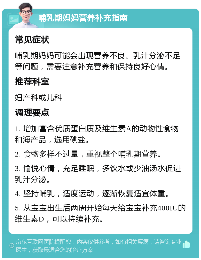 哺乳期妈妈营养补充指南 常见症状 哺乳期妈妈可能会出现营养不良、乳汁分泌不足等问题，需要注意补充营养和保持良好心情。 推荐科室 妇产科或儿科 调理要点 1. 增加富含优质蛋白质及维生素A的动物性食物和海产品，选用碘盐。 2. 食物多样不过量，重视整个哺乳期营养。 3. 愉悦心情，充足睡眠，多饮水或少油汤水促进乳汁分泌。 4. 坚持哺乳，适度运动，逐渐恢复适宜体重。 5. 从宝宝出生后两周开始每天给宝宝补充400IU的维生素D，可以持续补充。