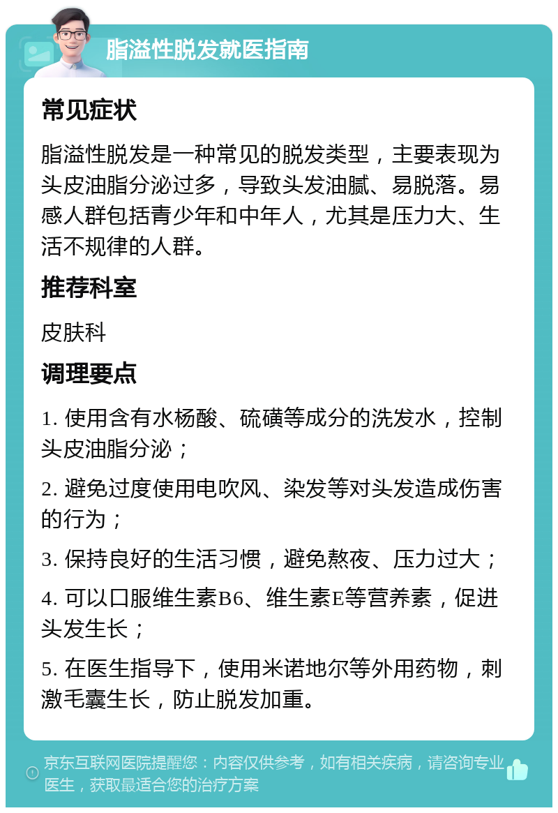 脂溢性脱发就医指南 常见症状 脂溢性脱发是一种常见的脱发类型，主要表现为头皮油脂分泌过多，导致头发油腻、易脱落。易感人群包括青少年和中年人，尤其是压力大、生活不规律的人群。 推荐科室 皮肤科 调理要点 1. 使用含有水杨酸、硫磺等成分的洗发水，控制头皮油脂分泌； 2. 避免过度使用电吹风、染发等对头发造成伤害的行为； 3. 保持良好的生活习惯，避免熬夜、压力过大； 4. 可以口服维生素B6、维生素E等营养素，促进头发生长； 5. 在医生指导下，使用米诺地尔等外用药物，刺激毛囊生长，防止脱发加重。