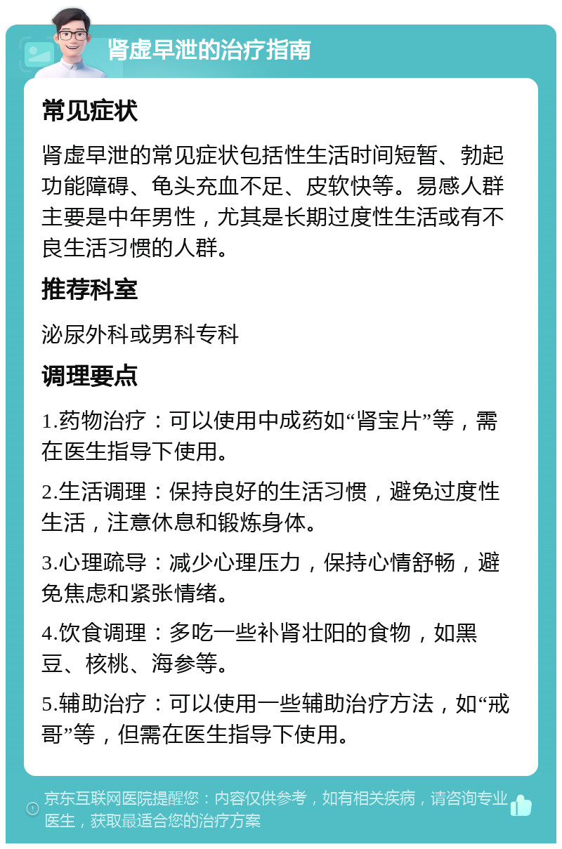 肾虚早泄的治疗指南 常见症状 肾虚早泄的常见症状包括性生活时间短暂、勃起功能障碍、龟头充血不足、皮软快等。易感人群主要是中年男性，尤其是长期过度性生活或有不良生活习惯的人群。 推荐科室 泌尿外科或男科专科 调理要点 1.药物治疗：可以使用中成药如“肾宝片”等，需在医生指导下使用。 2.生活调理：保持良好的生活习惯，避免过度性生活，注意休息和锻炼身体。 3.心理疏导：减少心理压力，保持心情舒畅，避免焦虑和紧张情绪。 4.饮食调理：多吃一些补肾壮阳的食物，如黑豆、核桃、海参等。 5.辅助治疗：可以使用一些辅助治疗方法，如“戒哥”等，但需在医生指导下使用。