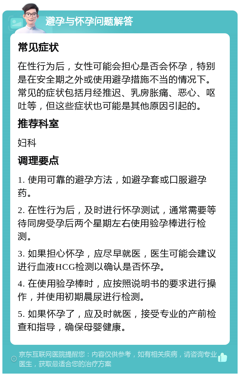 避孕与怀孕问题解答 常见症状 在性行为后，女性可能会担心是否会怀孕，特别是在安全期之外或使用避孕措施不当的情况下。常见的症状包括月经推迟、乳房胀痛、恶心、呕吐等，但这些症状也可能是其他原因引起的。 推荐科室 妇科 调理要点 1. 使用可靠的避孕方法，如避孕套或口服避孕药。 2. 在性行为后，及时进行怀孕测试，通常需要等待同房受孕后两个星期左右使用验孕棒进行检测。 3. 如果担心怀孕，应尽早就医，医生可能会建议进行血液HCG检测以确认是否怀孕。 4. 在使用验孕棒时，应按照说明书的要求进行操作，并使用初期晨尿进行检测。 5. 如果怀孕了，应及时就医，接受专业的产前检查和指导，确保母婴健康。