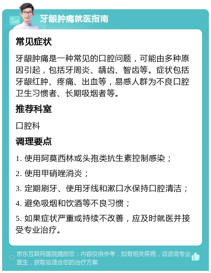 牙龈肿痛就医指南 常见症状 牙龈肿痛是一种常见的口腔问题，可能由多种原因引起，包括牙周炎、龋齿、智齿等。症状包括牙龈红肿、疼痛、出血等，易感人群为不良口腔卫生习惯者、长期吸烟者等。 推荐科室 口腔科 调理要点 1. 使用阿莫西林或头孢类抗生素控制感染； 2. 使用甲硝唑消炎； 3. 定期刷牙、使用牙线和漱口水保持口腔清洁； 4. 避免吸烟和饮酒等不良习惯； 5. 如果症状严重或持续不改善，应及时就医并接受专业治疗。