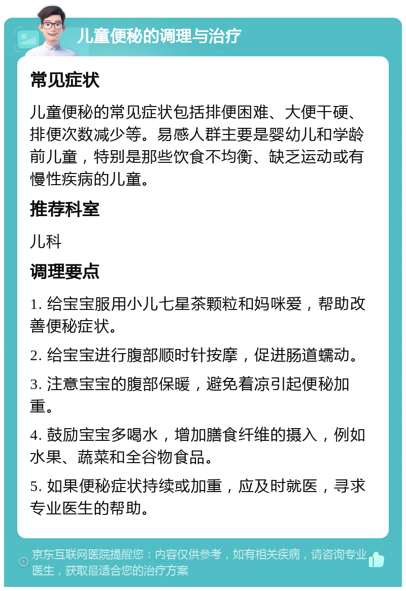 儿童便秘的调理与治疗 常见症状 儿童便秘的常见症状包括排便困难、大便干硬、排便次数减少等。易感人群主要是婴幼儿和学龄前儿童，特别是那些饮食不均衡、缺乏运动或有慢性疾病的儿童。 推荐科室 儿科 调理要点 1. 给宝宝服用小儿七星茶颗粒和妈咪爱，帮助改善便秘症状。 2. 给宝宝进行腹部顺时针按摩，促进肠道蠕动。 3. 注意宝宝的腹部保暖，避免着凉引起便秘加重。 4. 鼓励宝宝多喝水，增加膳食纤维的摄入，例如水果、蔬菜和全谷物食品。 5. 如果便秘症状持续或加重，应及时就医，寻求专业医生的帮助。