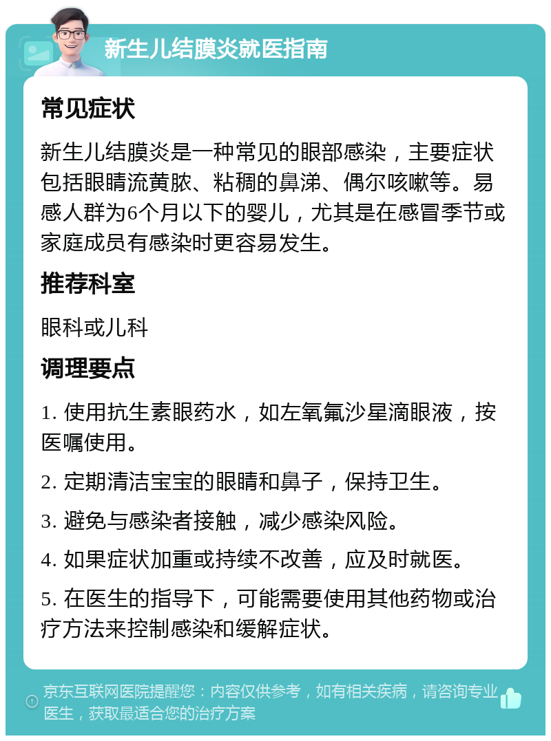 新生儿结膜炎就医指南 常见症状 新生儿结膜炎是一种常见的眼部感染，主要症状包括眼睛流黄脓、粘稠的鼻涕、偶尔咳嗽等。易感人群为6个月以下的婴儿，尤其是在感冒季节或家庭成员有感染时更容易发生。 推荐科室 眼科或儿科 调理要点 1. 使用抗生素眼药水，如左氧氟沙星滴眼液，按医嘱使用。 2. 定期清洁宝宝的眼睛和鼻子，保持卫生。 3. 避免与感染者接触，减少感染风险。 4. 如果症状加重或持续不改善，应及时就医。 5. 在医生的指导下，可能需要使用其他药物或治疗方法来控制感染和缓解症状。