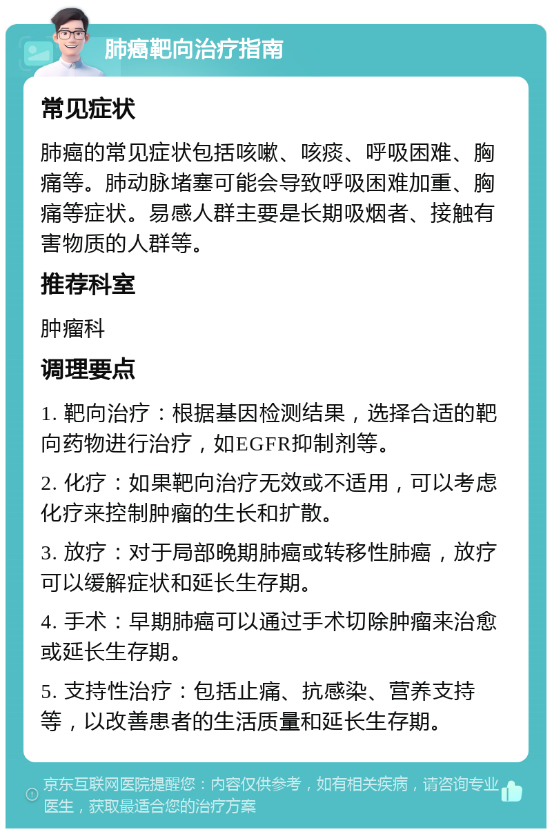 肺癌靶向治疗指南 常见症状 肺癌的常见症状包括咳嗽、咳痰、呼吸困难、胸痛等。肺动脉堵塞可能会导致呼吸困难加重、胸痛等症状。易感人群主要是长期吸烟者、接触有害物质的人群等。 推荐科室 肿瘤科 调理要点 1. 靶向治疗：根据基因检测结果，选择合适的靶向药物进行治疗，如EGFR抑制剂等。 2. 化疗：如果靶向治疗无效或不适用，可以考虑化疗来控制肿瘤的生长和扩散。 3. 放疗：对于局部晚期肺癌或转移性肺癌，放疗可以缓解症状和延长生存期。 4. 手术：早期肺癌可以通过手术切除肿瘤来治愈或延长生存期。 5. 支持性治疗：包括止痛、抗感染、营养支持等，以改善患者的生活质量和延长生存期。