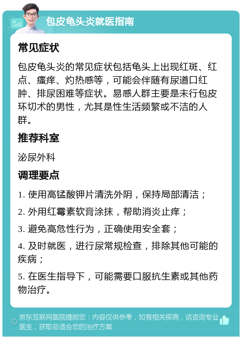 包皮龟头炎就医指南 常见症状 包皮龟头炎的常见症状包括龟头上出现红斑、红点、瘙痒、灼热感等，可能会伴随有尿道口红肿、排尿困难等症状。易感人群主要是未行包皮环切术的男性，尤其是性生活频繁或不洁的人群。 推荐科室 泌尿外科 调理要点 1. 使用高锰酸钾片清洗外阴，保持局部清洁； 2. 外用红霉素软膏涂抹，帮助消炎止痒； 3. 避免高危性行为，正确使用安全套； 4. 及时就医，进行尿常规检查，排除其他可能的疾病； 5. 在医生指导下，可能需要口服抗生素或其他药物治疗。