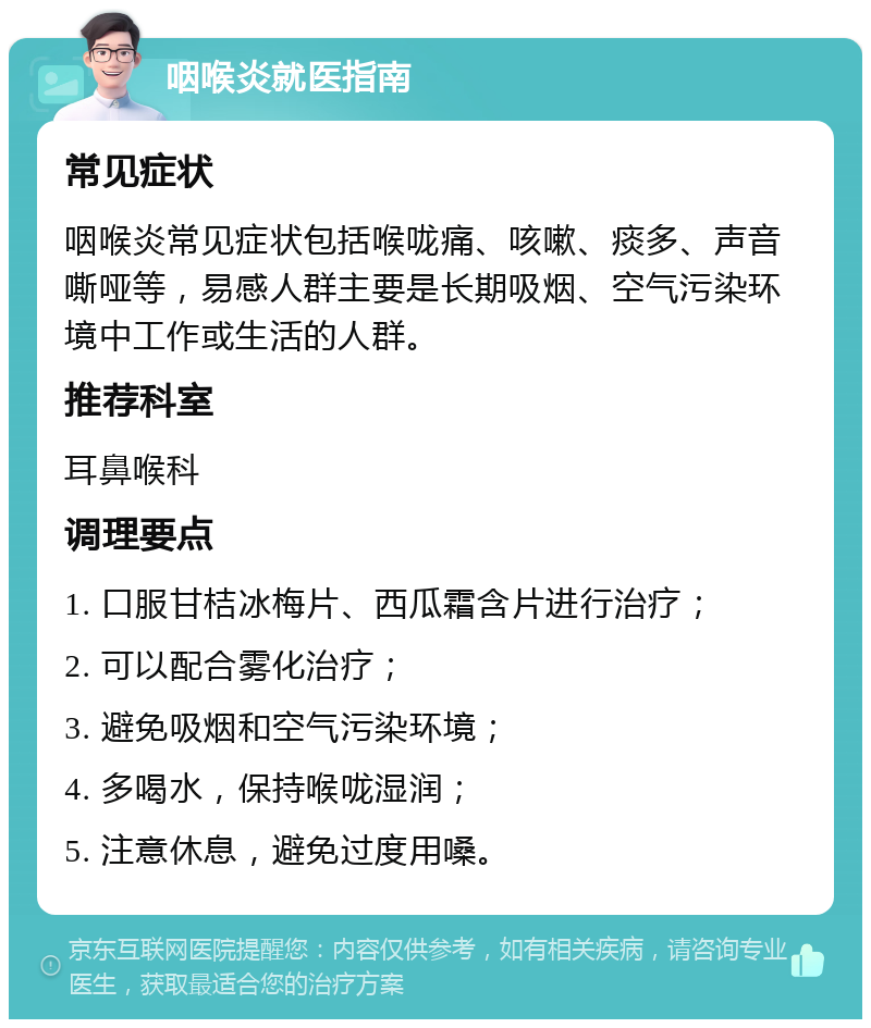 咽喉炎就医指南 常见症状 咽喉炎常见症状包括喉咙痛、咳嗽、痰多、声音嘶哑等，易感人群主要是长期吸烟、空气污染环境中工作或生活的人群。 推荐科室 耳鼻喉科 调理要点 1. 口服甘桔冰梅片、西瓜霜含片进行治疗； 2. 可以配合雾化治疗； 3. 避免吸烟和空气污染环境； 4. 多喝水，保持喉咙湿润； 5. 注意休息，避免过度用嗓。