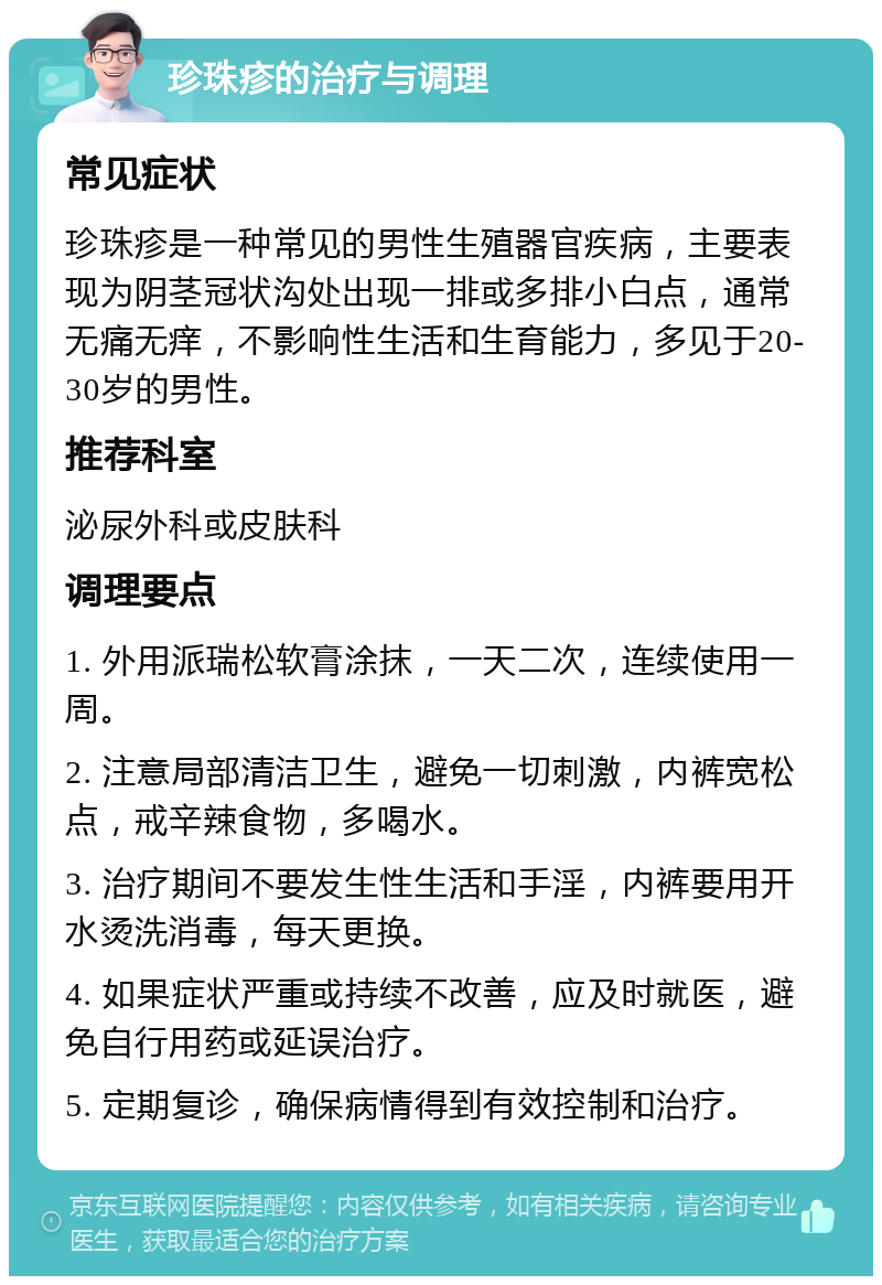 珍珠疹的治疗与调理 常见症状 珍珠疹是一种常见的男性生殖器官疾病，主要表现为阴茎冠状沟处出现一排或多排小白点，通常无痛无痒，不影响性生活和生育能力，多见于20-30岁的男性。 推荐科室 泌尿外科或皮肤科 调理要点 1. 外用派瑞松软膏涂抹，一天二次，连续使用一周。 2. 注意局部清洁卫生，避免一切刺激，内裤宽松点，戒辛辣食物，多喝水。 3. 治疗期间不要发生性生活和手淫，内裤要用开水烫洗消毒，每天更换。 4. 如果症状严重或持续不改善，应及时就医，避免自行用药或延误治疗。 5. 定期复诊，确保病情得到有效控制和治疗。