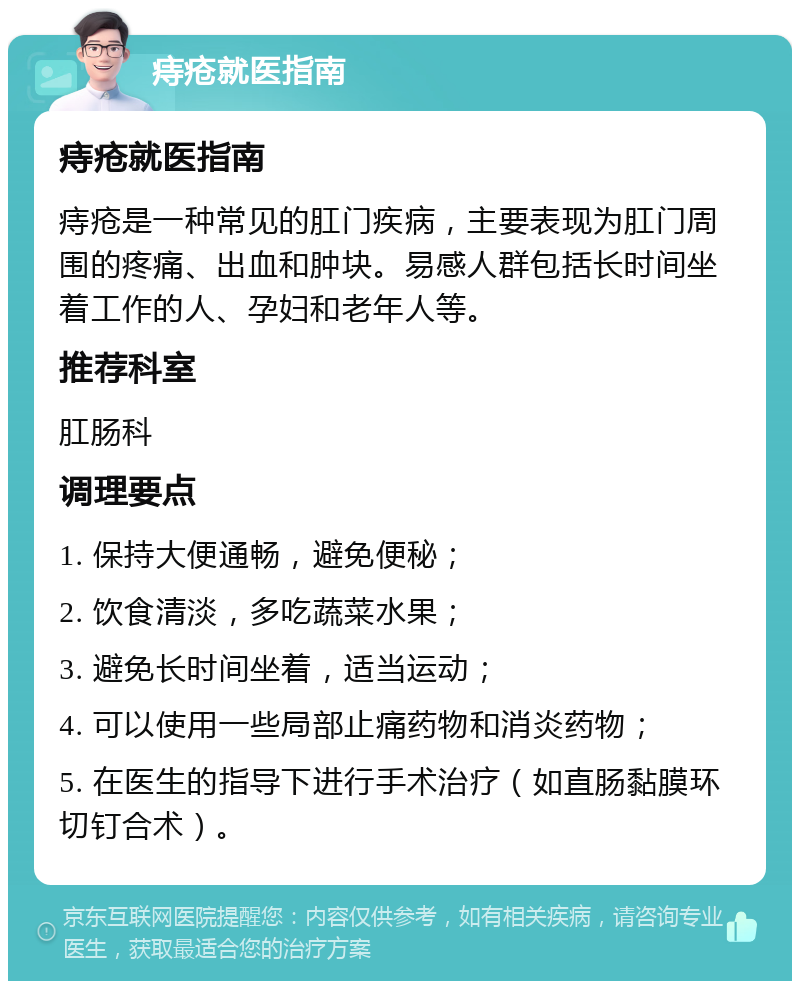 痔疮就医指南 痔疮就医指南 痔疮是一种常见的肛门疾病，主要表现为肛门周围的疼痛、出血和肿块。易感人群包括长时间坐着工作的人、孕妇和老年人等。 推荐科室 肛肠科 调理要点 1. 保持大便通畅，避免便秘； 2. 饮食清淡，多吃蔬菜水果； 3. 避免长时间坐着，适当运动； 4. 可以使用一些局部止痛药物和消炎药物； 5. 在医生的指导下进行手术治疗（如直肠黏膜环切钉合术）。