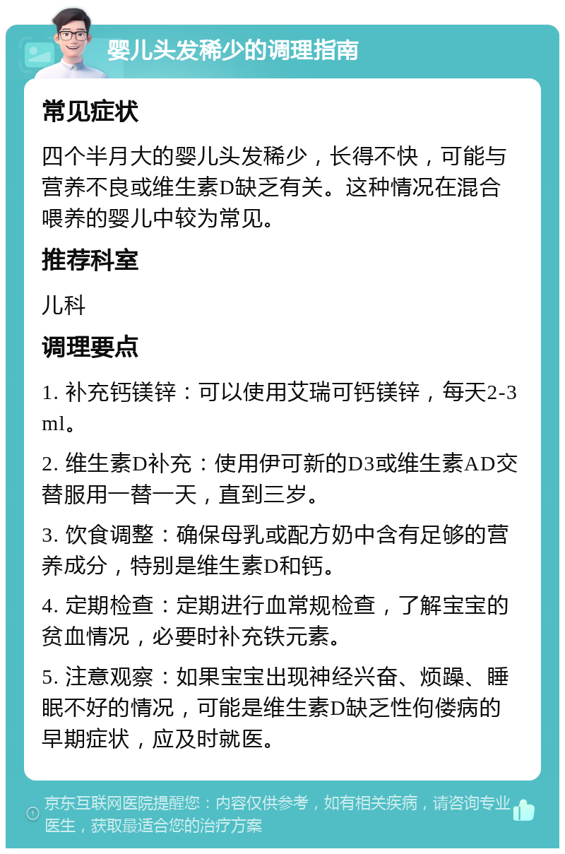 婴儿头发稀少的调理指南 常见症状 四个半月大的婴儿头发稀少，长得不快，可能与营养不良或维生素D缺乏有关。这种情况在混合喂养的婴儿中较为常见。 推荐科室 儿科 调理要点 1. 补充钙镁锌：可以使用艾瑞可钙镁锌，每天2-3ml。 2. 维生素D补充：使用伊可新的D3或维生素AD交替服用一替一天，直到三岁。 3. 饮食调整：确保母乳或配方奶中含有足够的营养成分，特别是维生素D和钙。 4. 定期检查：定期进行血常规检查，了解宝宝的贫血情况，必要时补充铁元素。 5. 注意观察：如果宝宝出现神经兴奋、烦躁、睡眠不好的情况，可能是维生素D缺乏性佝偻病的早期症状，应及时就医。