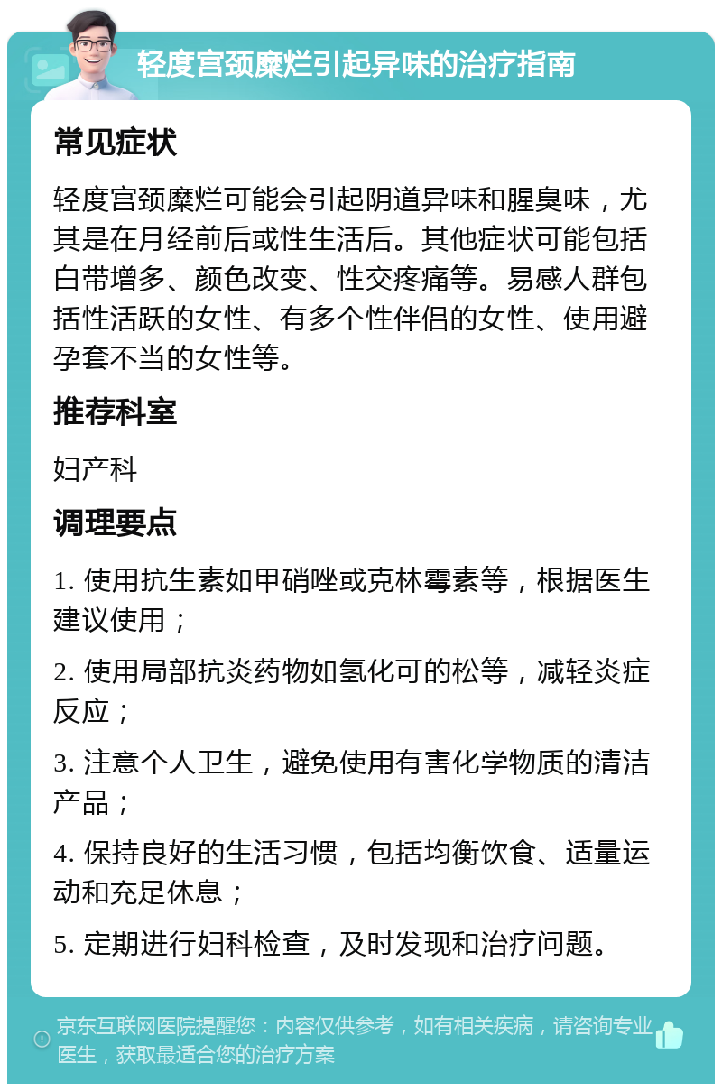 轻度宫颈糜烂引起异味的治疗指南 常见症状 轻度宫颈糜烂可能会引起阴道异味和腥臭味，尤其是在月经前后或性生活后。其他症状可能包括白带增多、颜色改变、性交疼痛等。易感人群包括性活跃的女性、有多个性伴侣的女性、使用避孕套不当的女性等。 推荐科室 妇产科 调理要点 1. 使用抗生素如甲硝唑或克林霉素等，根据医生建议使用； 2. 使用局部抗炎药物如氢化可的松等，减轻炎症反应； 3. 注意个人卫生，避免使用有害化学物质的清洁产品； 4. 保持良好的生活习惯，包括均衡饮食、适量运动和充足休息； 5. 定期进行妇科检查，及时发现和治疗问题。