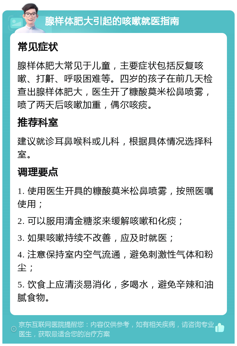 腺样体肥大引起的咳嗽就医指南 常见症状 腺样体肥大常见于儿童，主要症状包括反复咳嗽、打鼾、呼吸困难等。四岁的孩子在前几天检查出腺样体肥大，医生开了糠酸莫米松鼻喷雾，喷了两天后咳嗽加重，偶尔咳痰。 推荐科室 建议就诊耳鼻喉科或儿科，根据具体情况选择科室。 调理要点 1. 使用医生开具的糠酸莫米松鼻喷雾，按照医嘱使用； 2. 可以服用清金糖浆来缓解咳嗽和化痰； 3. 如果咳嗽持续不改善，应及时就医； 4. 注意保持室内空气流通，避免刺激性气体和粉尘； 5. 饮食上应清淡易消化，多喝水，避免辛辣和油腻食物。