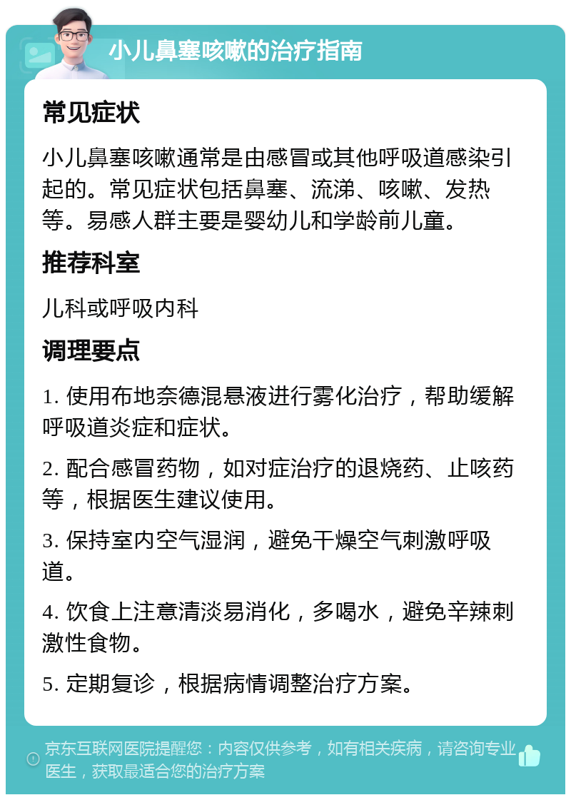 小儿鼻塞咳嗽的治疗指南 常见症状 小儿鼻塞咳嗽通常是由感冒或其他呼吸道感染引起的。常见症状包括鼻塞、流涕、咳嗽、发热等。易感人群主要是婴幼儿和学龄前儿童。 推荐科室 儿科或呼吸内科 调理要点 1. 使用布地奈德混悬液进行雾化治疗，帮助缓解呼吸道炎症和症状。 2. 配合感冒药物，如对症治疗的退烧药、止咳药等，根据医生建议使用。 3. 保持室内空气湿润，避免干燥空气刺激呼吸道。 4. 饮食上注意清淡易消化，多喝水，避免辛辣刺激性食物。 5. 定期复诊，根据病情调整治疗方案。