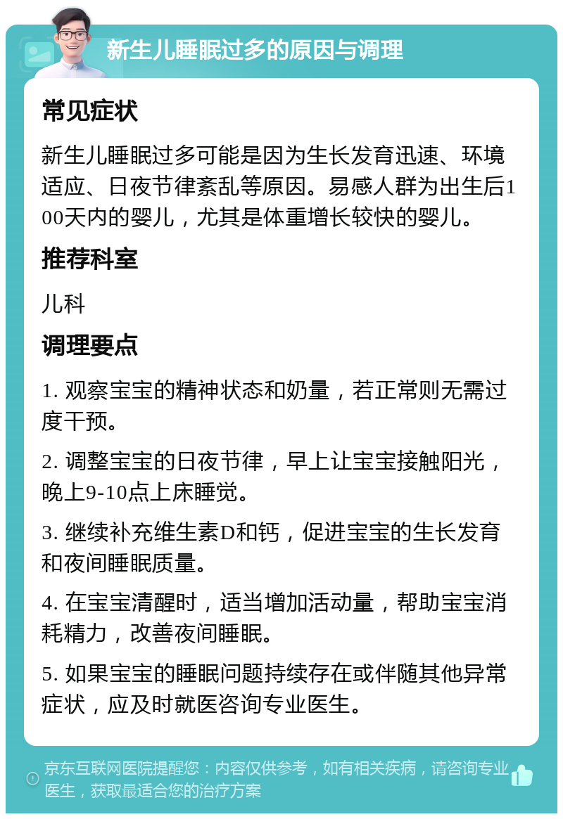 新生儿睡眠过多的原因与调理 常见症状 新生儿睡眠过多可能是因为生长发育迅速、环境适应、日夜节律紊乱等原因。易感人群为出生后100天内的婴儿，尤其是体重增长较快的婴儿。 推荐科室 儿科 调理要点 1. 观察宝宝的精神状态和奶量，若正常则无需过度干预。 2. 调整宝宝的日夜节律，早上让宝宝接触阳光，晚上9-10点上床睡觉。 3. 继续补充维生素D和钙，促进宝宝的生长发育和夜间睡眠质量。 4. 在宝宝清醒时，适当增加活动量，帮助宝宝消耗精力，改善夜间睡眠。 5. 如果宝宝的睡眠问题持续存在或伴随其他异常症状，应及时就医咨询专业医生。