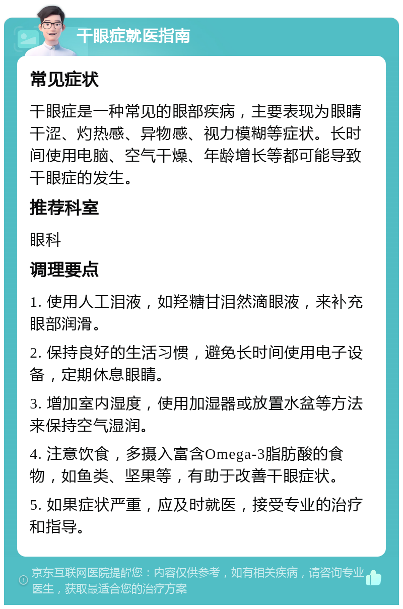 干眼症就医指南 常见症状 干眼症是一种常见的眼部疾病，主要表现为眼睛干涩、灼热感、异物感、视力模糊等症状。长时间使用电脑、空气干燥、年龄增长等都可能导致干眼症的发生。 推荐科室 眼科 调理要点 1. 使用人工泪液，如羟糖甘泪然滴眼液，来补充眼部润滑。 2. 保持良好的生活习惯，避免长时间使用电子设备，定期休息眼睛。 3. 增加室内湿度，使用加湿器或放置水盆等方法来保持空气湿润。 4. 注意饮食，多摄入富含Omega-3脂肪酸的食物，如鱼类、坚果等，有助于改善干眼症状。 5. 如果症状严重，应及时就医，接受专业的治疗和指导。