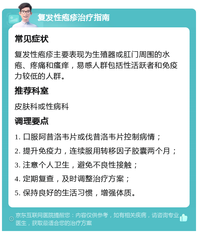 复发性疱疹治疗指南 常见症状 复发性疱疹主要表现为生殖器或肛门周围的水疱、疼痛和瘙痒，易感人群包括性活跃者和免疫力较低的人群。 推荐科室 皮肤科或性病科 调理要点 1. 口服阿昔洛韦片或伐昔洛韦片控制病情； 2. 提升免疫力，连续服用转移因子胶囊两个月； 3. 注意个人卫生，避免不良性接触； 4. 定期复查，及时调整治疗方案； 5. 保持良好的生活习惯，增强体质。