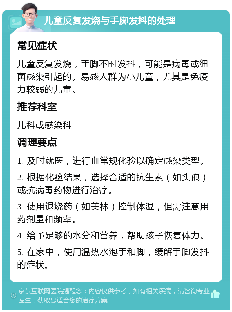 儿童反复发烧与手脚发抖的处理 常见症状 儿童反复发烧，手脚不时发抖，可能是病毒或细菌感染引起的。易感人群为小儿童，尤其是免疫力较弱的儿童。 推荐科室 儿科或感染科 调理要点 1. 及时就医，进行血常规化验以确定感染类型。 2. 根据化验结果，选择合适的抗生素（如头孢）或抗病毒药物进行治疗。 3. 使用退烧药（如美林）控制体温，但需注意用药剂量和频率。 4. 给予足够的水分和营养，帮助孩子恢复体力。 5. 在家中，使用温热水泡手和脚，缓解手脚发抖的症状。