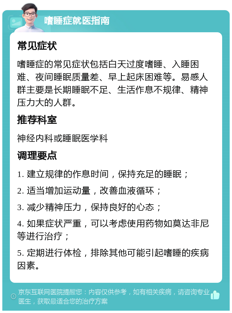 嗜睡症就医指南 常见症状 嗜睡症的常见症状包括白天过度嗜睡、入睡困难、夜间睡眠质量差、早上起床困难等。易感人群主要是长期睡眠不足、生活作息不规律、精神压力大的人群。 推荐科室 神经内科或睡眠医学科 调理要点 1. 建立规律的作息时间，保持充足的睡眠； 2. 适当增加运动量，改善血液循环； 3. 减少精神压力，保持良好的心态； 4. 如果症状严重，可以考虑使用药物如莫达非尼等进行治疗； 5. 定期进行体检，排除其他可能引起嗜睡的疾病因素。