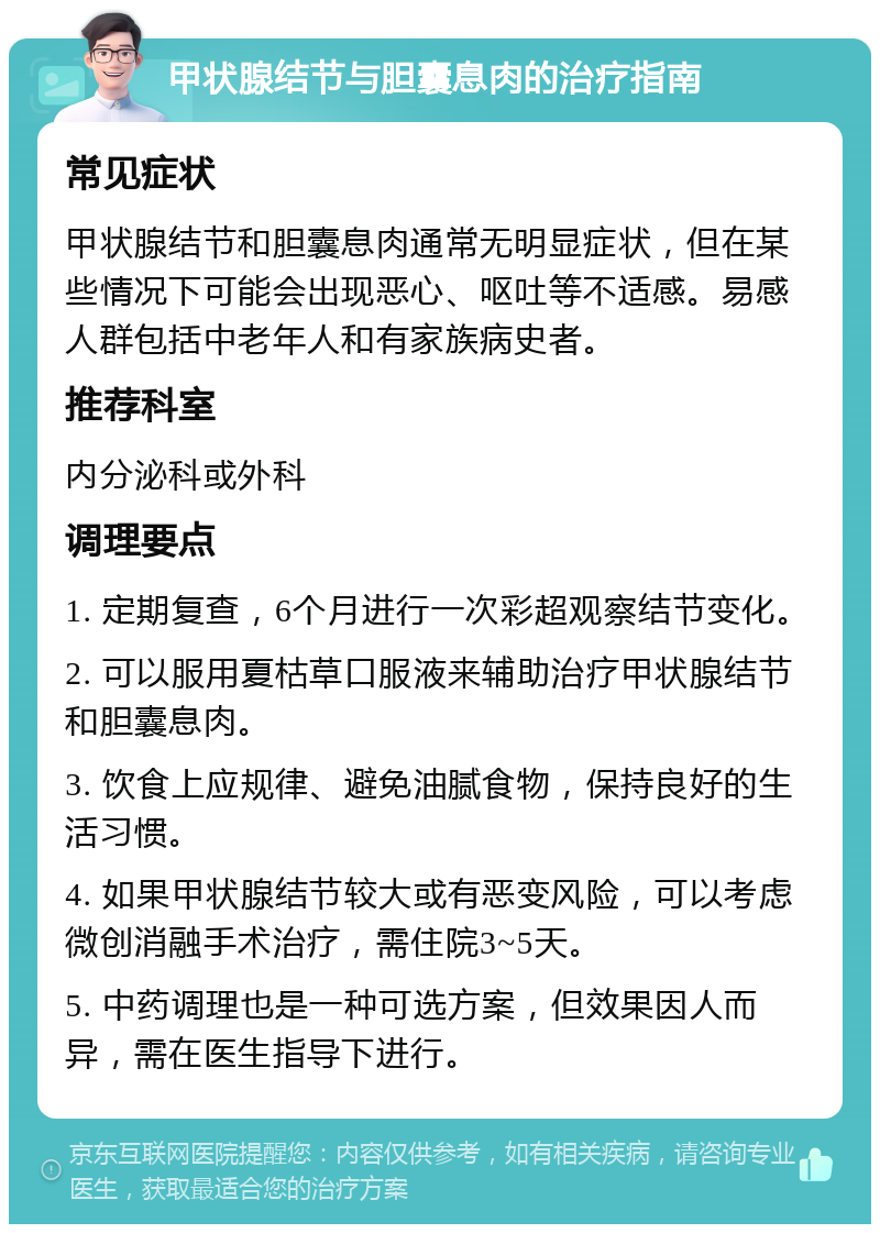 甲状腺结节与胆囊息肉的治疗指南 常见症状 甲状腺结节和胆囊息肉通常无明显症状，但在某些情况下可能会出现恶心、呕吐等不适感。易感人群包括中老年人和有家族病史者。 推荐科室 内分泌科或外科 调理要点 1. 定期复查，6个月进行一次彩超观察结节变化。 2. 可以服用夏枯草口服液来辅助治疗甲状腺结节和胆囊息肉。 3. 饮食上应规律、避免油腻食物，保持良好的生活习惯。 4. 如果甲状腺结节较大或有恶变风险，可以考虑微创消融手术治疗，需住院3~5天。 5. 中药调理也是一种可选方案，但效果因人而异，需在医生指导下进行。