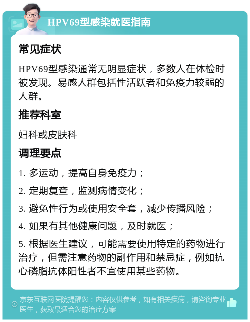 HPV69型感染就医指南 常见症状 HPV69型感染通常无明显症状，多数人在体检时被发现。易感人群包括性活跃者和免疫力较弱的人群。 推荐科室 妇科或皮肤科 调理要点 1. 多运动，提高自身免疫力； 2. 定期复查，监测病情变化； 3. 避免性行为或使用安全套，减少传播风险； 4. 如果有其他健康问题，及时就医； 5. 根据医生建议，可能需要使用特定的药物进行治疗，但需注意药物的副作用和禁忌症，例如抗心磷脂抗体阳性者不宜使用某些药物。