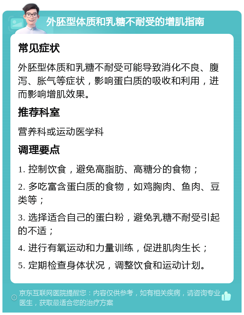 外胚型体质和乳糖不耐受的增肌指南 常见症状 外胚型体质和乳糖不耐受可能导致消化不良、腹泻、胀气等症状，影响蛋白质的吸收和利用，进而影响增肌效果。 推荐科室 营养科或运动医学科 调理要点 1. 控制饮食，避免高脂肪、高糖分的食物； 2. 多吃富含蛋白质的食物，如鸡胸肉、鱼肉、豆类等； 3. 选择适合自己的蛋白粉，避免乳糖不耐受引起的不适； 4. 进行有氧运动和力量训练，促进肌肉生长； 5. 定期检查身体状况，调整饮食和运动计划。