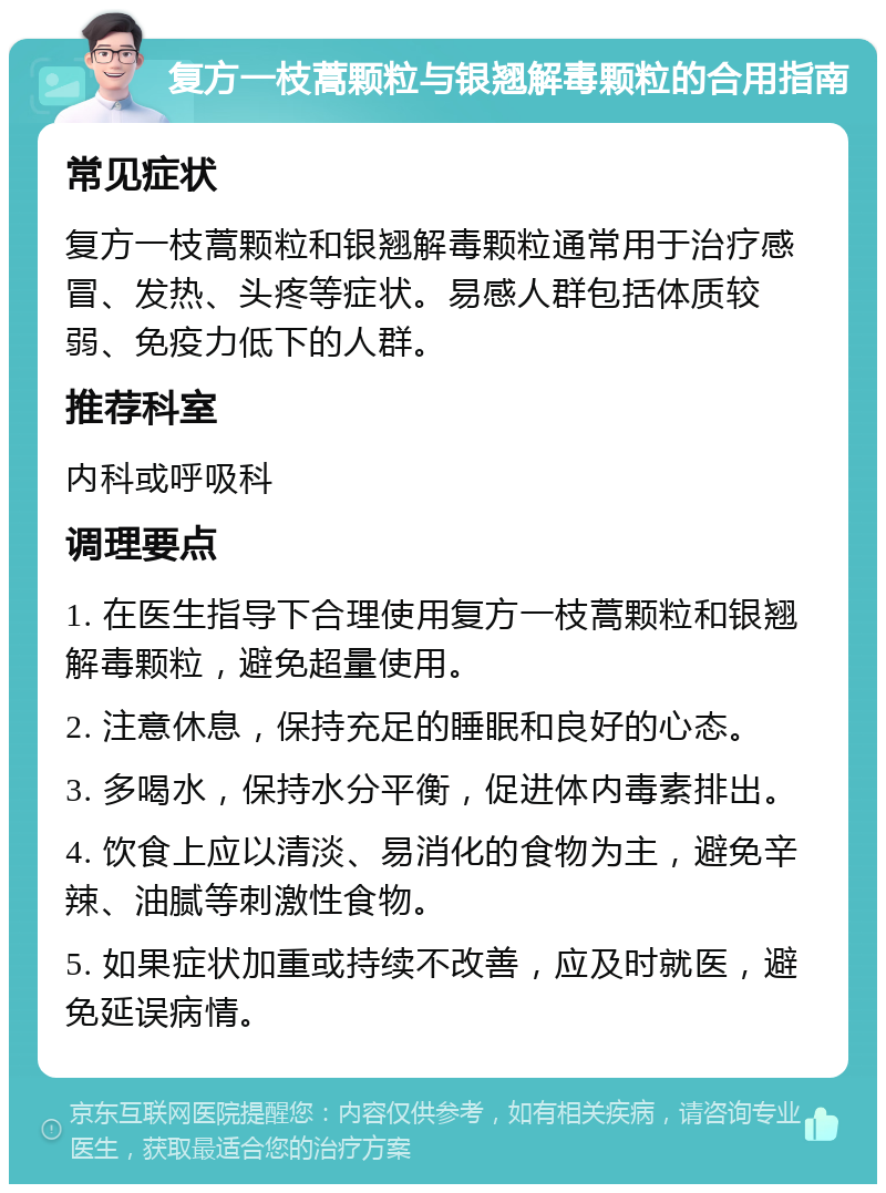 复方一枝蒿颗粒与银翘解毒颗粒的合用指南 常见症状 复方一枝蒿颗粒和银翘解毒颗粒通常用于治疗感冒、发热、头疼等症状。易感人群包括体质较弱、免疫力低下的人群。 推荐科室 内科或呼吸科 调理要点 1. 在医生指导下合理使用复方一枝蒿颗粒和银翘解毒颗粒，避免超量使用。 2. 注意休息，保持充足的睡眠和良好的心态。 3. 多喝水，保持水分平衡，促进体内毒素排出。 4. 饮食上应以清淡、易消化的食物为主，避免辛辣、油腻等刺激性食物。 5. 如果症状加重或持续不改善，应及时就医，避免延误病情。