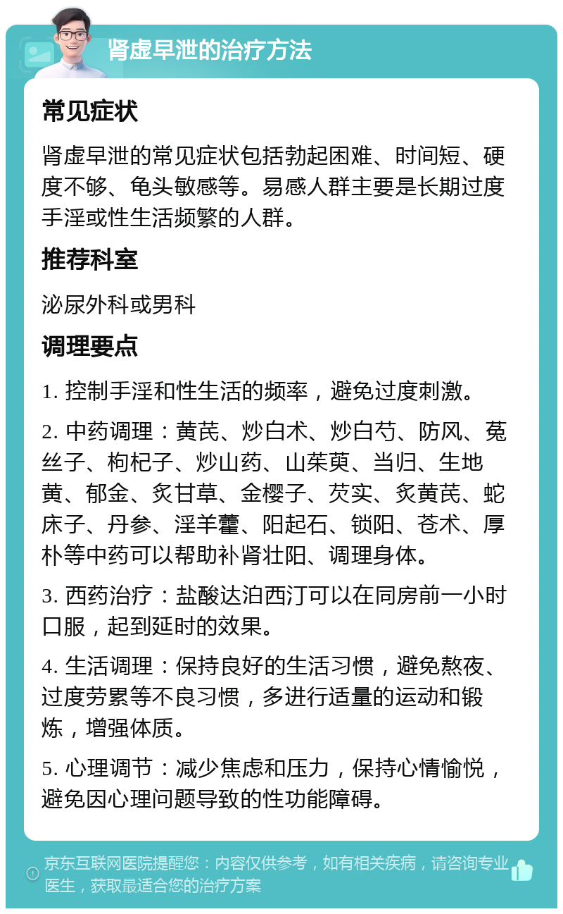 肾虚早泄的治疗方法 常见症状 肾虚早泄的常见症状包括勃起困难、时间短、硬度不够、龟头敏感等。易感人群主要是长期过度手淫或性生活频繁的人群。 推荐科室 泌尿外科或男科 调理要点 1. 控制手淫和性生活的频率，避免过度刺激。 2. 中药调理：黄芪、炒白术、炒白芍、防风、菟丝子、枸杞子、炒山药、山茱萸、当归、生地黄、郁金、炙甘草、金樱子、芡实、炙黄芪、蛇床子、丹参、淫羊藿、阳起石、锁阳、苍术、厚朴等中药可以帮助补肾壮阳、调理身体。 3. 西药治疗：盐酸达泊西汀可以在同房前一小时口服，起到延时的效果。 4. 生活调理：保持良好的生活习惯，避免熬夜、过度劳累等不良习惯，多进行适量的运动和锻炼，增强体质。 5. 心理调节：减少焦虑和压力，保持心情愉悦，避免因心理问题导致的性功能障碍。