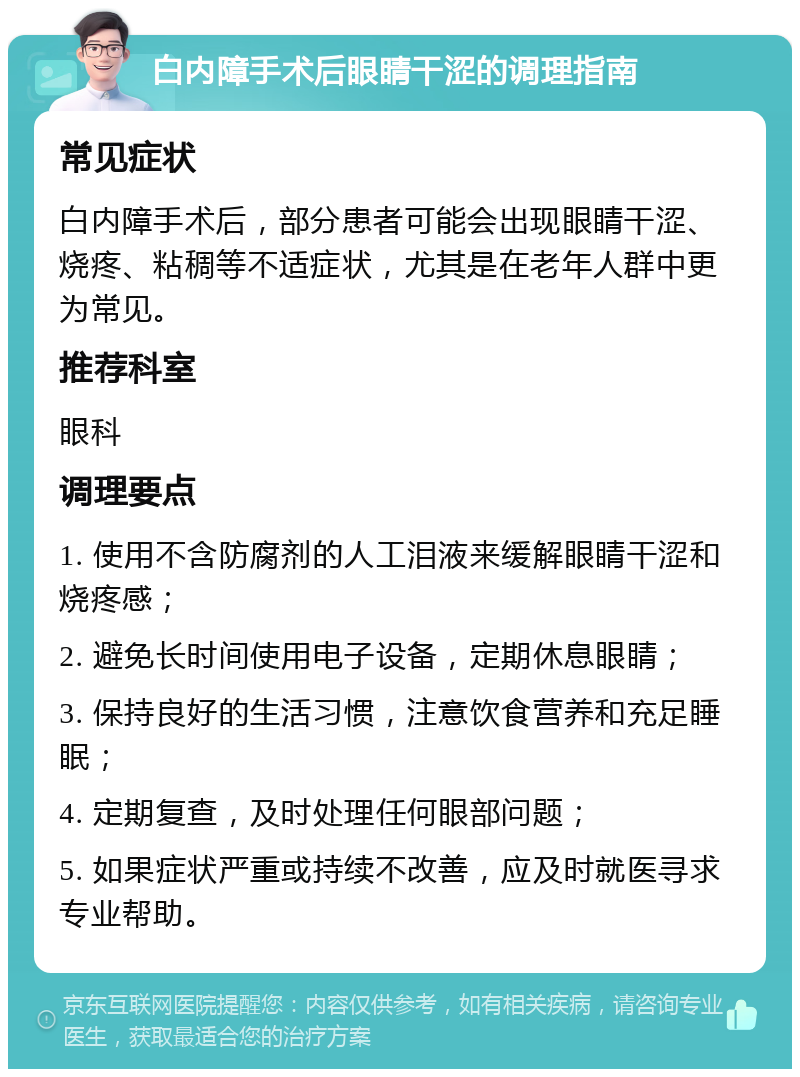 白内障手术后眼睛干涩的调理指南 常见症状 白内障手术后，部分患者可能会出现眼睛干涩、烧疼、粘稠等不适症状，尤其是在老年人群中更为常见。 推荐科室 眼科 调理要点 1. 使用不含防腐剂的人工泪液来缓解眼睛干涩和烧疼感； 2. 避免长时间使用电子设备，定期休息眼睛； 3. 保持良好的生活习惯，注意饮食营养和充足睡眠； 4. 定期复查，及时处理任何眼部问题； 5. 如果症状严重或持续不改善，应及时就医寻求专业帮助。