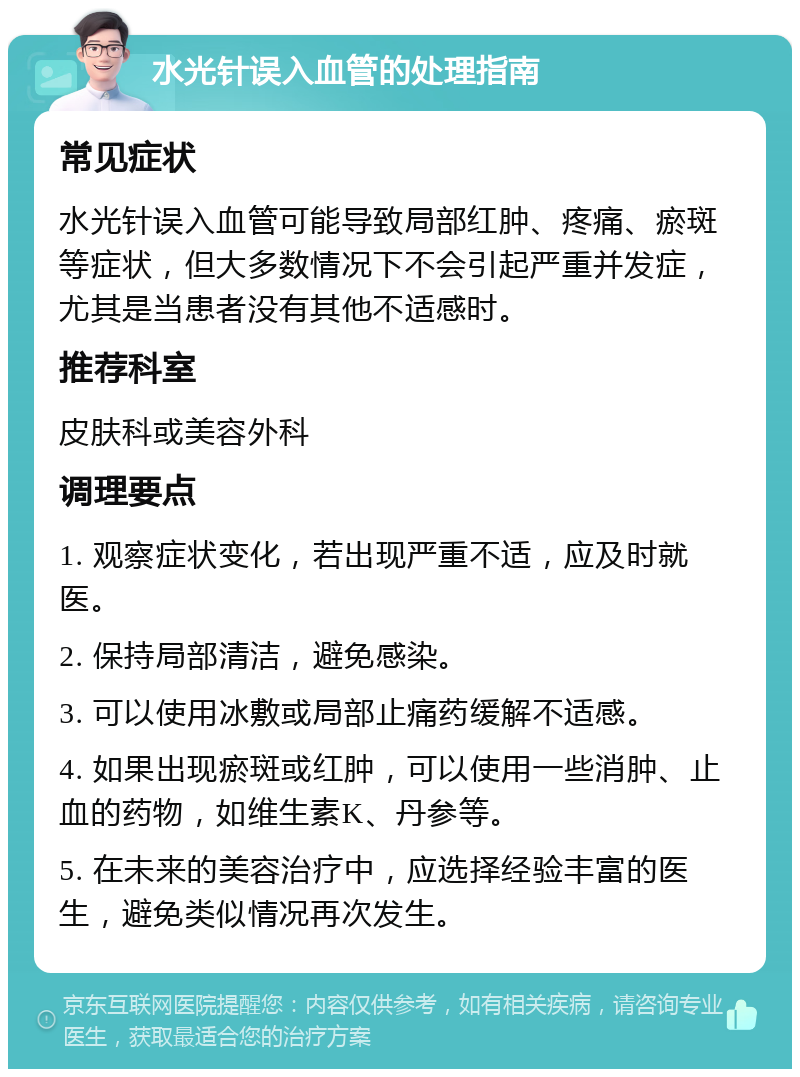 水光针误入血管的处理指南 常见症状 水光针误入血管可能导致局部红肿、疼痛、瘀斑等症状，但大多数情况下不会引起严重并发症，尤其是当患者没有其他不适感时。 推荐科室 皮肤科或美容外科 调理要点 1. 观察症状变化，若出现严重不适，应及时就医。 2. 保持局部清洁，避免感染。 3. 可以使用冰敷或局部止痛药缓解不适感。 4. 如果出现瘀斑或红肿，可以使用一些消肿、止血的药物，如维生素K、丹参等。 5. 在未来的美容治疗中，应选择经验丰富的医生，避免类似情况再次发生。