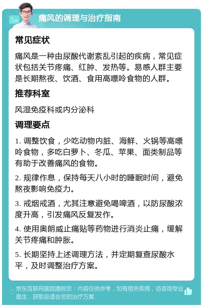 痛风的调理与治疗指南 常见症状 痛风是一种由尿酸代谢紊乱引起的疾病，常见症状包括关节疼痛、红肿、发热等。易感人群主要是长期熬夜、饮酒、食用高嘌呤食物的人群。 推荐科室 风湿免疫科或内分泌科 调理要点 1. 调整饮食，少吃动物内脏、海鲜、火锅等高嘌呤食物，多吃白萝卜、冬瓜、苹果、面类制品等有助于改善痛风的食物。 2. 规律作息，保持每天八小时的睡眠时间，避免熬夜影响免疫力。 3. 戒烟戒酒，尤其注意避免喝啤酒，以防尿酸浓度升高，引发痛风反复发作。 4. 使用奥朗威止痛贴等药物进行消炎止痛，缓解关节疼痛和肿胀。 5. 长期坚持上述调理方法，并定期复查尿酸水平，及时调整治疗方案。