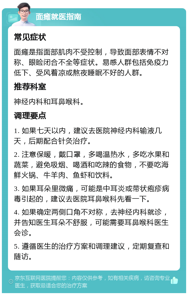 面瘫就医指南 常见症状 面瘫是指面部肌肉不受控制，导致面部表情不对称、眼睑闭合不全等症状。易感人群包括免疫力低下、受风着凉或熬夜睡眠不好的人群。 推荐科室 神经内科和耳鼻喉科。 调理要点 1. 如果七天以内，建议去医院神经内科输液几天，后期配合针灸治疗。 2. 注意保暖，戴口罩，多喝温热水，多吃水果和蔬菜，避免吸烟、喝酒和吃辣的食物，不要吃海鲜火锅、牛羊肉、鱼虾和饮料。 3. 如果耳朵里微痛，可能是中耳炎或带状疱疹病毒引起的，建议去医院耳鼻喉科先看一下。 4. 如果确定两侧口角不对称，去神经内科就诊，并告知医生耳朵不舒服，可能需要耳鼻喉科医生会诊。 5. 遵循医生的治疗方案和调理建议，定期复查和随访。