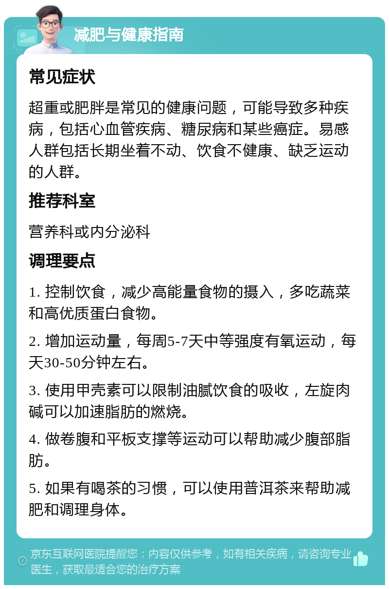 减肥与健康指南 常见症状 超重或肥胖是常见的健康问题，可能导致多种疾病，包括心血管疾病、糖尿病和某些癌症。易感人群包括长期坐着不动、饮食不健康、缺乏运动的人群。 推荐科室 营养科或内分泌科 调理要点 1. 控制饮食，减少高能量食物的摄入，多吃蔬菜和高优质蛋白食物。 2. 增加运动量，每周5-7天中等强度有氧运动，每天30-50分钟左右。 3. 使用甲壳素可以限制油腻饮食的吸收，左旋肉碱可以加速脂肪的燃烧。 4. 做卷腹和平板支撑等运动可以帮助减少腹部脂肪。 5. 如果有喝茶的习惯，可以使用普洱茶来帮助减肥和调理身体。