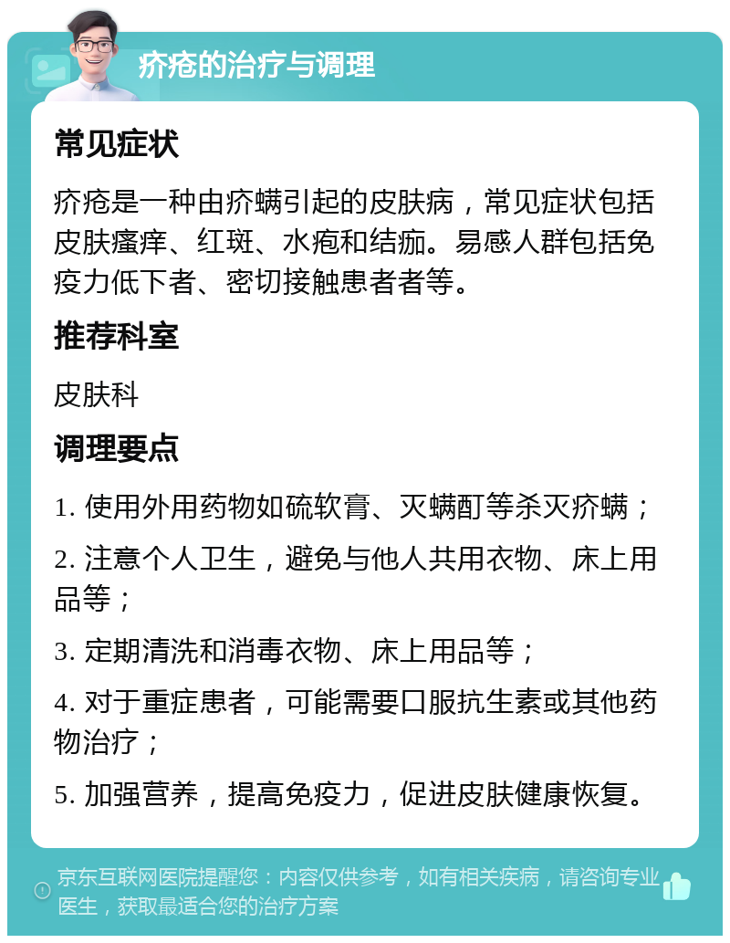 疥疮的治疗与调理 常见症状 疥疮是一种由疥螨引起的皮肤病，常见症状包括皮肤瘙痒、红斑、水疱和结痂。易感人群包括免疫力低下者、密切接触患者者等。 推荐科室 皮肤科 调理要点 1. 使用外用药物如硫软膏、灭螨酊等杀灭疥螨； 2. 注意个人卫生，避免与他人共用衣物、床上用品等； 3. 定期清洗和消毒衣物、床上用品等； 4. 对于重症患者，可能需要口服抗生素或其他药物治疗； 5. 加强营养，提高免疫力，促进皮肤健康恢复。