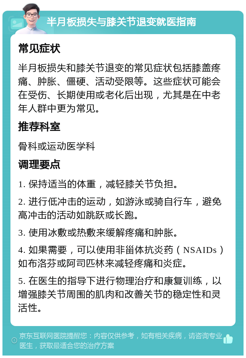 半月板损失与膝关节退变就医指南 常见症状 半月板损失和膝关节退变的常见症状包括膝盖疼痛、肿胀、僵硬、活动受限等。这些症状可能会在受伤、长期使用或老化后出现，尤其是在中老年人群中更为常见。 推荐科室 骨科或运动医学科 调理要点 1. 保持适当的体重，减轻膝关节负担。 2. 进行低冲击的运动，如游泳或骑自行车，避免高冲击的活动如跳跃或长跑。 3. 使用冰敷或热敷来缓解疼痛和肿胀。 4. 如果需要，可以使用非甾体抗炎药（NSAIDs）如布洛芬或阿司匹林来减轻疼痛和炎症。 5. 在医生的指导下进行物理治疗和康复训练，以增强膝关节周围的肌肉和改善关节的稳定性和灵活性。