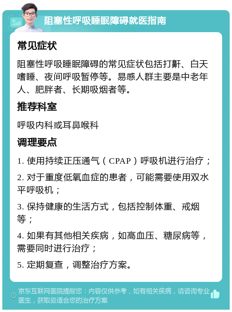 阻塞性呼吸睡眠障碍就医指南 常见症状 阻塞性呼吸睡眠障碍的常见症状包括打鼾、白天嗜睡、夜间呼吸暂停等。易感人群主要是中老年人、肥胖者、长期吸烟者等。 推荐科室 呼吸内科或耳鼻喉科 调理要点 1. 使用持续正压通气（CPAP）呼吸机进行治疗； 2. 对于重度低氧血症的患者，可能需要使用双水平呼吸机； 3. 保持健康的生活方式，包括控制体重、戒烟等； 4. 如果有其他相关疾病，如高血压、糖尿病等，需要同时进行治疗； 5. 定期复查，调整治疗方案。