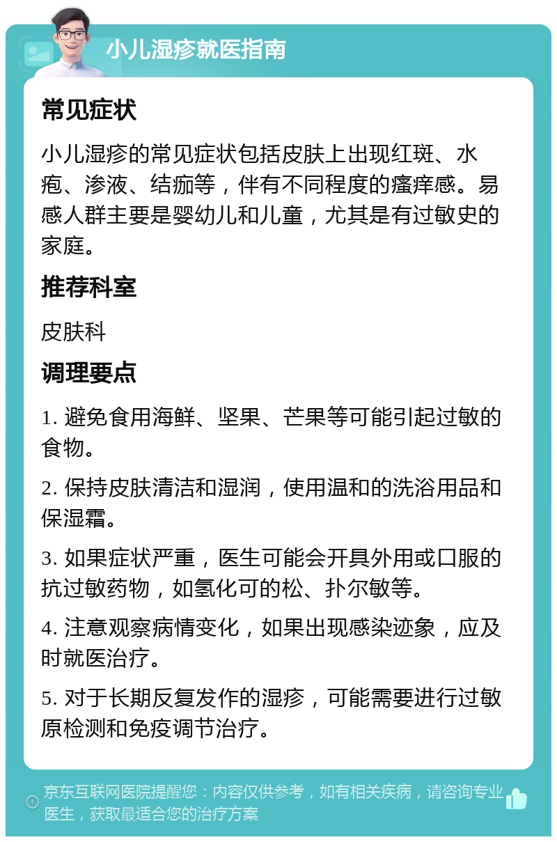 小儿湿疹就医指南 常见症状 小儿湿疹的常见症状包括皮肤上出现红斑、水疱、渗液、结痂等，伴有不同程度的瘙痒感。易感人群主要是婴幼儿和儿童，尤其是有过敏史的家庭。 推荐科室 皮肤科 调理要点 1. 避免食用海鲜、坚果、芒果等可能引起过敏的食物。 2. 保持皮肤清洁和湿润，使用温和的洗浴用品和保湿霜。 3. 如果症状严重，医生可能会开具外用或口服的抗过敏药物，如氢化可的松、扑尔敏等。 4. 注意观察病情变化，如果出现感染迹象，应及时就医治疗。 5. 对于长期反复发作的湿疹，可能需要进行过敏原检测和免疫调节治疗。