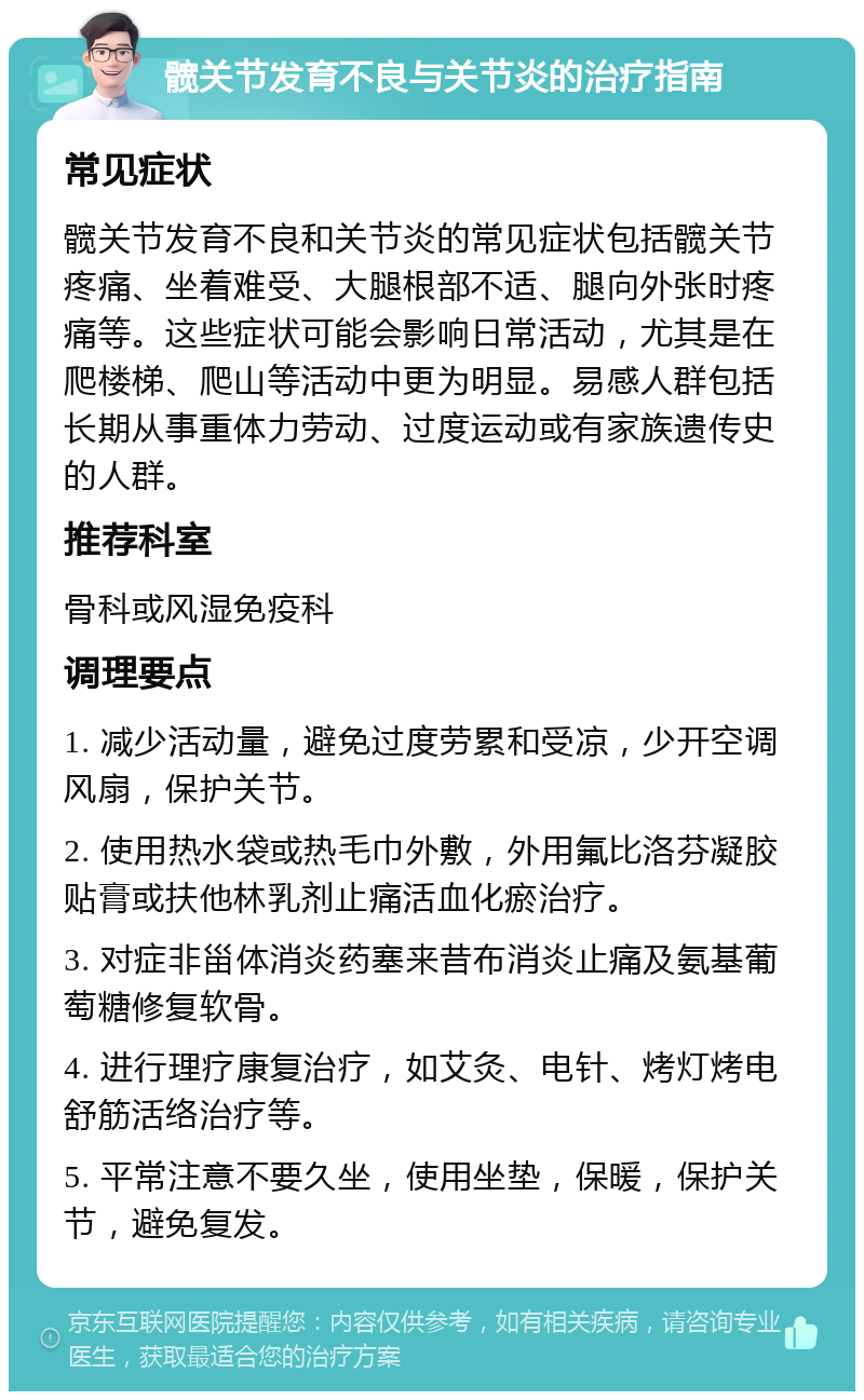 髋关节发育不良与关节炎的治疗指南 常见症状 髋关节发育不良和关节炎的常见症状包括髋关节疼痛、坐着难受、大腿根部不适、腿向外张时疼痛等。这些症状可能会影响日常活动，尤其是在爬楼梯、爬山等活动中更为明显。易感人群包括长期从事重体力劳动、过度运动或有家族遗传史的人群。 推荐科室 骨科或风湿免疫科 调理要点 1. 减少活动量，避免过度劳累和受凉，少开空调风扇，保护关节。 2. 使用热水袋或热毛巾外敷，外用氟比洛芬凝胶贴膏或扶他林乳剂止痛活血化瘀治疗。 3. 对症非甾体消炎药塞来昔布消炎止痛及氨基葡萄糖修复软骨。 4. 进行理疗康复治疗，如艾灸、电针、烤灯烤电舒筋活络治疗等。 5. 平常注意不要久坐，使用坐垫，保暖，保护关节，避免复发。