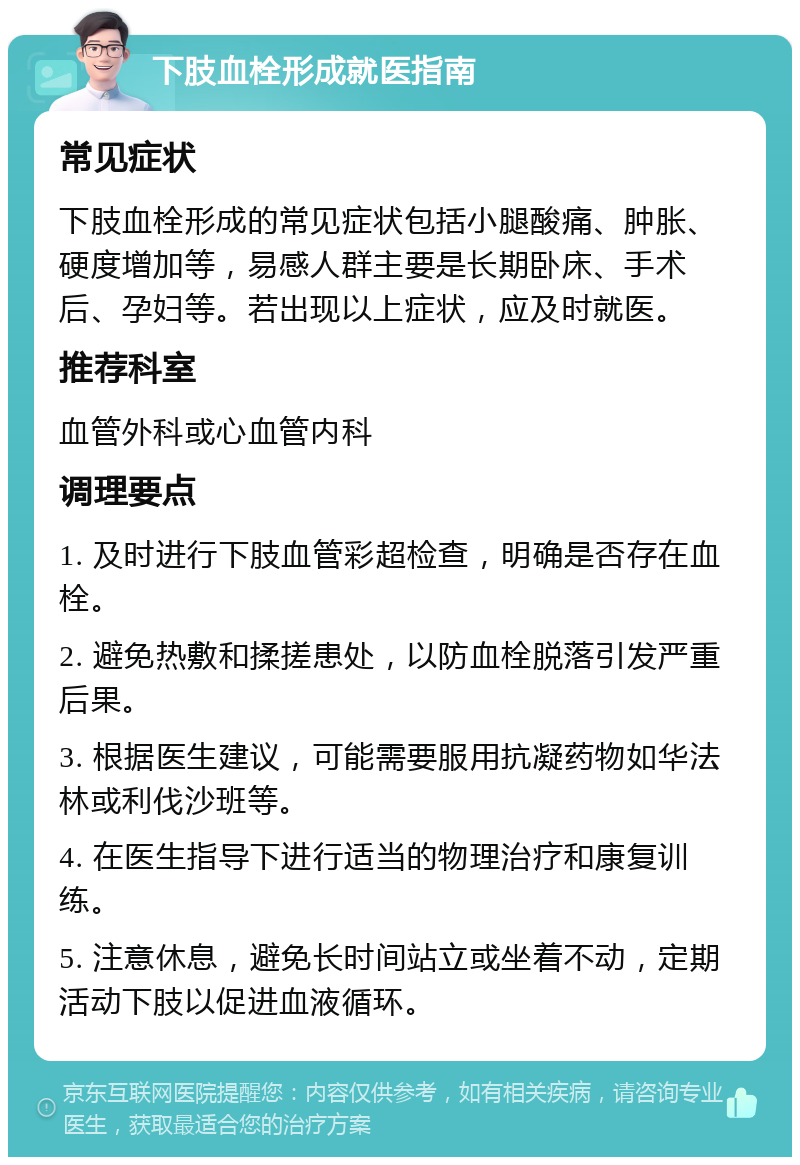 下肢血栓形成就医指南 常见症状 下肢血栓形成的常见症状包括小腿酸痛、肿胀、硬度增加等，易感人群主要是长期卧床、手术后、孕妇等。若出现以上症状，应及时就医。 推荐科室 血管外科或心血管内科 调理要点 1. 及时进行下肢血管彩超检查，明确是否存在血栓。 2. 避免热敷和揉搓患处，以防血栓脱落引发严重后果。 3. 根据医生建议，可能需要服用抗凝药物如华法林或利伐沙班等。 4. 在医生指导下进行适当的物理治疗和康复训练。 5. 注意休息，避免长时间站立或坐着不动，定期活动下肢以促进血液循环。