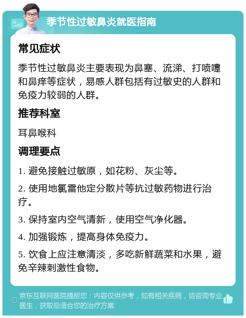 季节性过敏鼻炎就医指南 常见症状 季节性过敏鼻炎主要表现为鼻塞、流涕、打喷嚏和鼻痒等症状，易感人群包括有过敏史的人群和免疫力较弱的人群。 推荐科室 耳鼻喉科 调理要点 1. 避免接触过敏原，如花粉、灰尘等。 2. 使用地氯雷他定分散片等抗过敏药物进行治疗。 3. 保持室内空气清新，使用空气净化器。 4. 加强锻炼，提高身体免疫力。 5. 饮食上应注意清淡，多吃新鲜蔬菜和水果，避免辛辣刺激性食物。