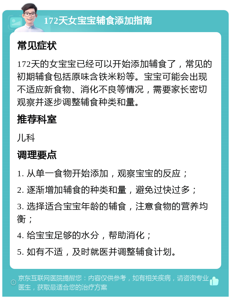 172天女宝宝辅食添加指南 常见症状 172天的女宝宝已经可以开始添加辅食了，常见的初期辅食包括原味含铁米粉等。宝宝可能会出现不适应新食物、消化不良等情况，需要家长密切观察并逐步调整辅食种类和量。 推荐科室 儿科 调理要点 1. 从单一食物开始添加，观察宝宝的反应； 2. 逐渐增加辅食的种类和量，避免过快过多； 3. 选择适合宝宝年龄的辅食，注意食物的营养均衡； 4. 给宝宝足够的水分，帮助消化； 5. 如有不适，及时就医并调整辅食计划。