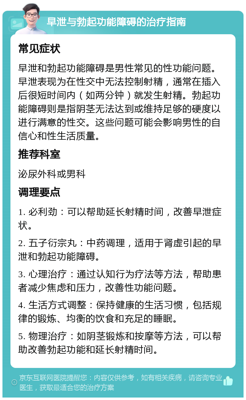 早泄与勃起功能障碍的治疗指南 常见症状 早泄和勃起功能障碍是男性常见的性功能问题。早泄表现为在性交中无法控制射精，通常在插入后很短时间内（如两分钟）就发生射精。勃起功能障碍则是指阴茎无法达到或维持足够的硬度以进行满意的性交。这些问题可能会影响男性的自信心和性生活质量。 推荐科室 泌尿外科或男科 调理要点 1. 必利劲：可以帮助延长射精时间，改善早泄症状。 2. 五子衍宗丸：中药调理，适用于肾虚引起的早泄和勃起功能障碍。 3. 心理治疗：通过认知行为疗法等方法，帮助患者减少焦虑和压力，改善性功能问题。 4. 生活方式调整：保持健康的生活习惯，包括规律的锻炼、均衡的饮食和充足的睡眠。 5. 物理治疗：如阴茎锻炼和按摩等方法，可以帮助改善勃起功能和延长射精时间。