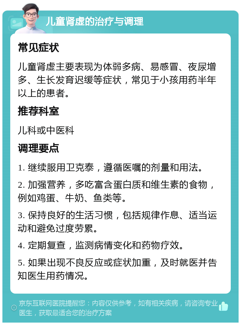 儿童肾虚的治疗与调理 常见症状 儿童肾虚主要表现为体弱多病、易感冒、夜尿增多、生长发育迟缓等症状，常见于小孩用药半年以上的患者。 推荐科室 儿科或中医科 调理要点 1. 继续服用卫克泰，遵循医嘱的剂量和用法。 2. 加强营养，多吃富含蛋白质和维生素的食物，例如鸡蛋、牛奶、鱼类等。 3. 保持良好的生活习惯，包括规律作息、适当运动和避免过度劳累。 4. 定期复查，监测病情变化和药物疗效。 5. 如果出现不良反应或症状加重，及时就医并告知医生用药情况。