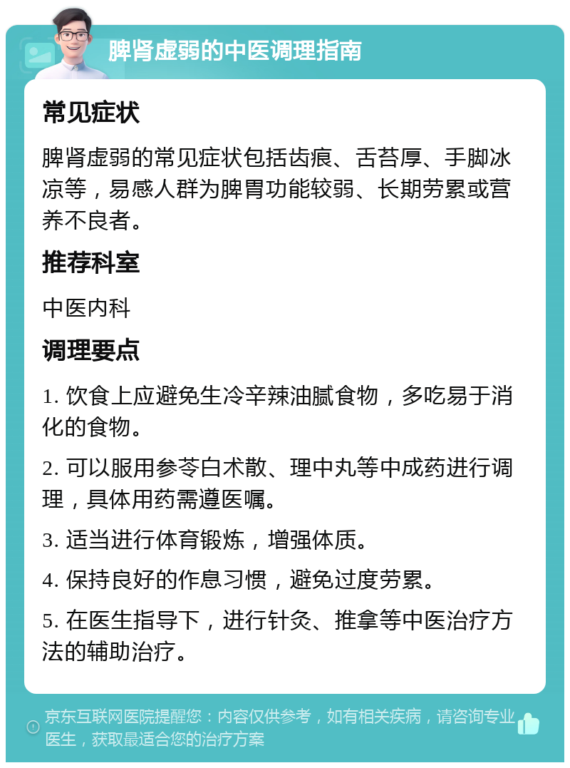 脾肾虚弱的中医调理指南 常见症状 脾肾虚弱的常见症状包括齿痕、舌苔厚、手脚冰凉等，易感人群为脾胃功能较弱、长期劳累或营养不良者。 推荐科室 中医内科 调理要点 1. 饮食上应避免生冷辛辣油腻食物，多吃易于消化的食物。 2. 可以服用参苓白术散、理中丸等中成药进行调理，具体用药需遵医嘱。 3. 适当进行体育锻炼，增强体质。 4. 保持良好的作息习惯，避免过度劳累。 5. 在医生指导下，进行针灸、推拿等中医治疗方法的辅助治疗。