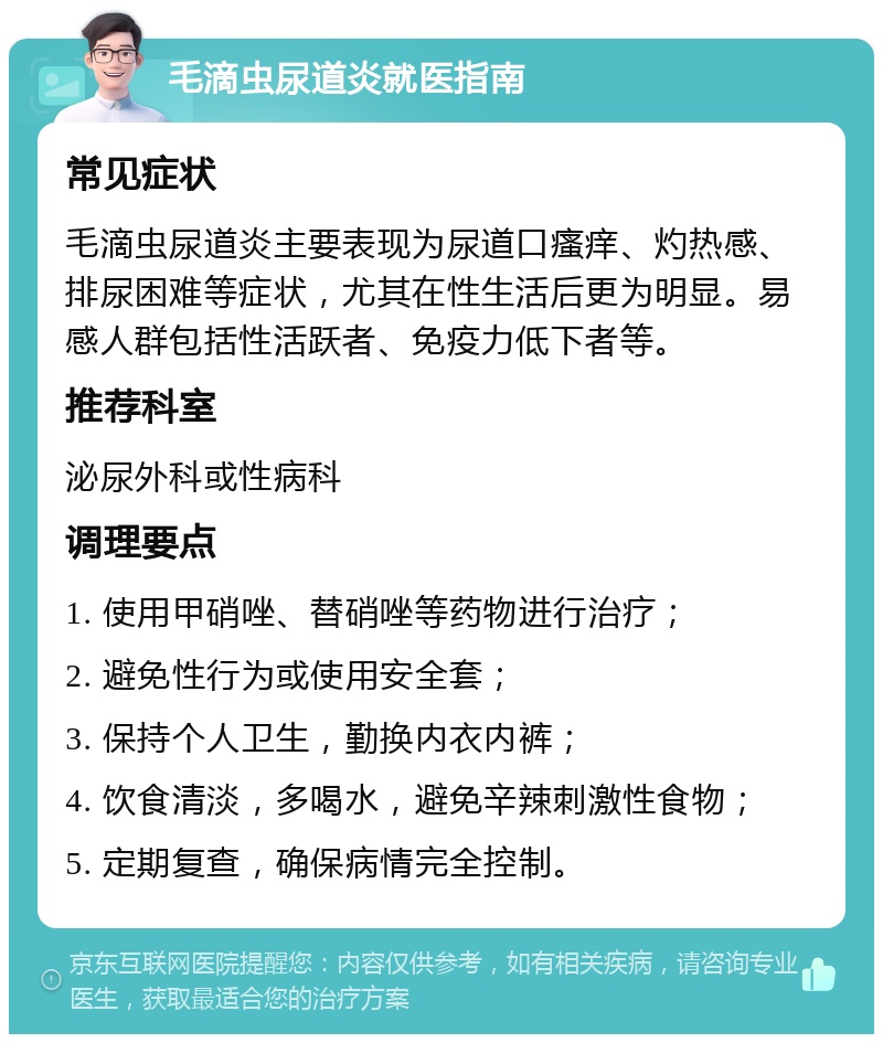 毛滴虫尿道炎就医指南 常见症状 毛滴虫尿道炎主要表现为尿道口瘙痒、灼热感、排尿困难等症状，尤其在性生活后更为明显。易感人群包括性活跃者、免疫力低下者等。 推荐科室 泌尿外科或性病科 调理要点 1. 使用甲硝唑、替硝唑等药物进行治疗； 2. 避免性行为或使用安全套； 3. 保持个人卫生，勤换内衣内裤； 4. 饮食清淡，多喝水，避免辛辣刺激性食物； 5. 定期复查，确保病情完全控制。