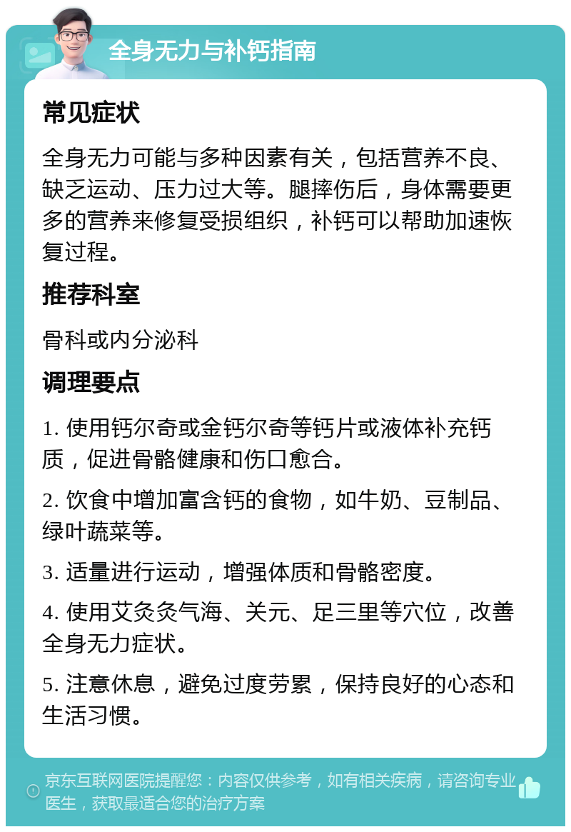 全身无力与补钙指南 常见症状 全身无力可能与多种因素有关，包括营养不良、缺乏运动、压力过大等。腿摔伤后，身体需要更多的营养来修复受损组织，补钙可以帮助加速恢复过程。 推荐科室 骨科或内分泌科 调理要点 1. 使用钙尔奇或金钙尔奇等钙片或液体补充钙质，促进骨骼健康和伤口愈合。 2. 饮食中增加富含钙的食物，如牛奶、豆制品、绿叶蔬菜等。 3. 适量进行运动，增强体质和骨骼密度。 4. 使用艾灸灸气海、关元、足三里等穴位，改善全身无力症状。 5. 注意休息，避免过度劳累，保持良好的心态和生活习惯。